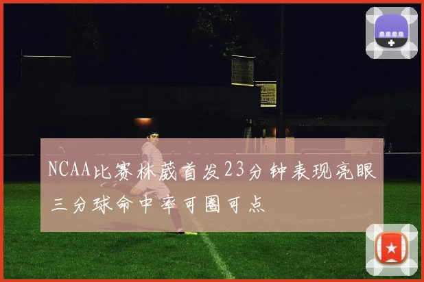 NCAA比赛林葳首发23分钟表现亮眼三分球命中率可圈可点