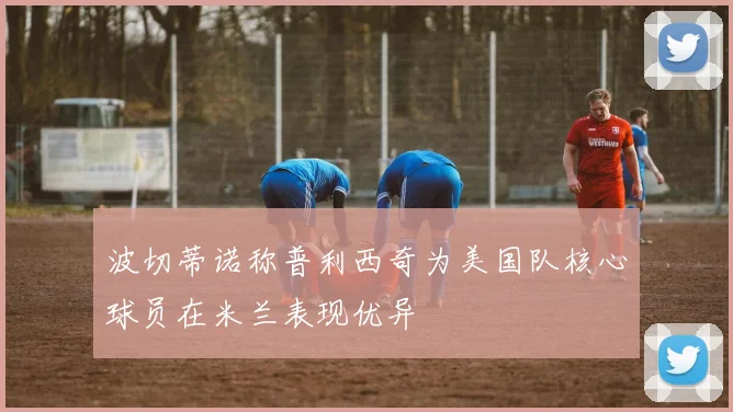 波切蒂诺称普利西奇为美国队核心球员在米兰表现优异