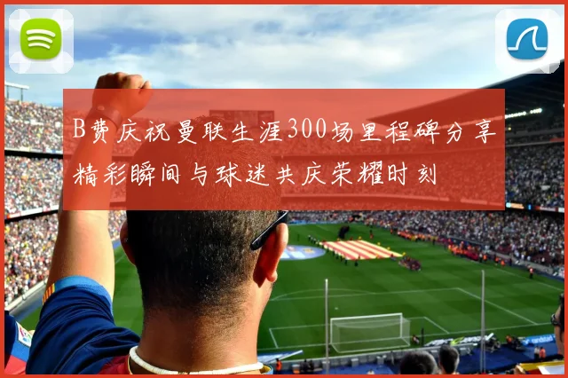 B费庆祝曼联生涯300场里程碑分享精彩瞬间与球迷共庆荣耀时刻