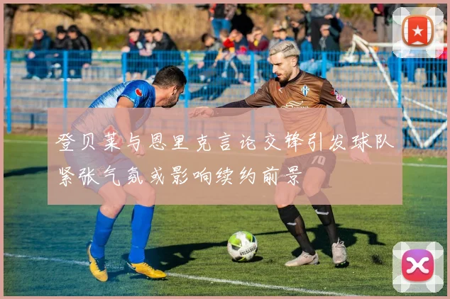 登贝莱与恩里克言论交锋引发球队紧张气氛或影响续约前景