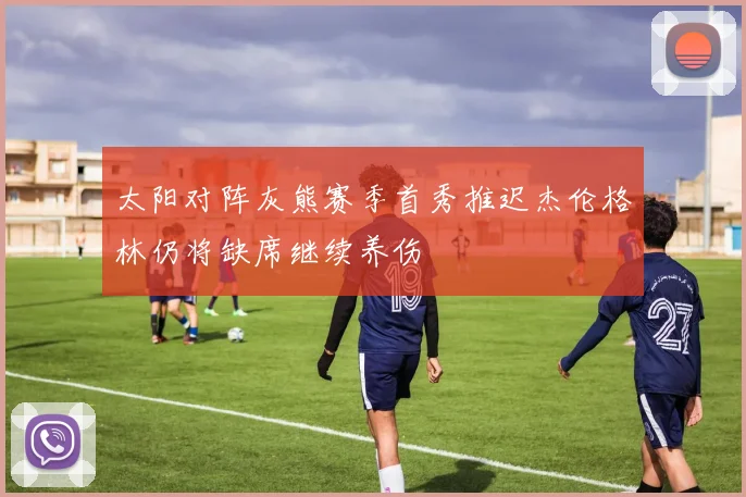 太阳对阵灰熊赛季首秀推迟杰伦格林仍将缺席继续养伤