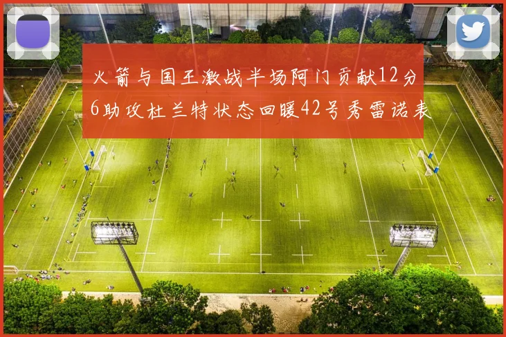火箭与国王激战半场阿门贡献12分6助攻杜兰特状态回暖42号秀雷诺表现抢眼
