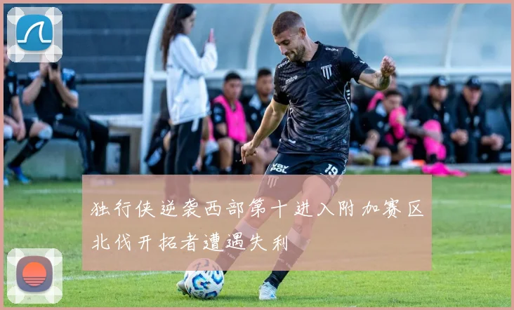 独行侠逆袭西部第十进入附加赛区北伐开拓者遭遇失利