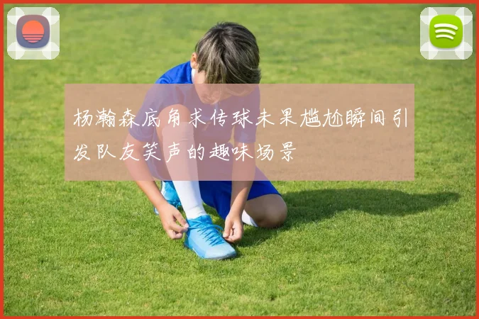 杨瀚森底角求传球未果尴尬瞬间引发队友笑声的趣味场景