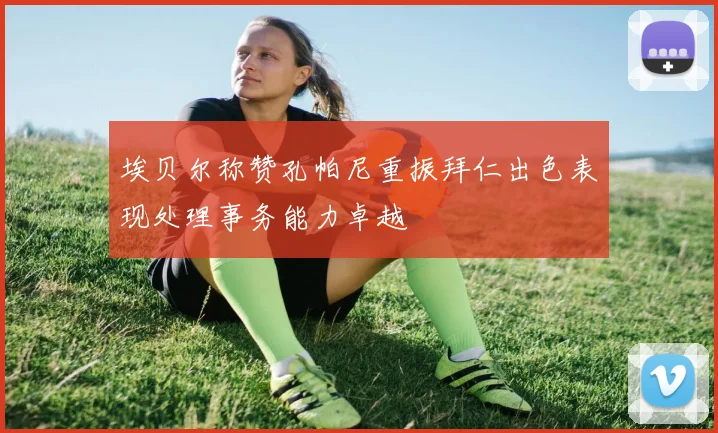埃贝尔称赞孔帕尼重振拜仁出色表现处理事务能力卓越