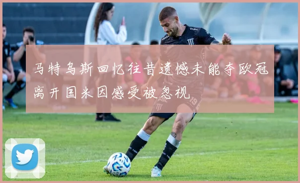 马特乌斯回忆往昔遗憾未能夺欧冠离开国米因感受被忽视