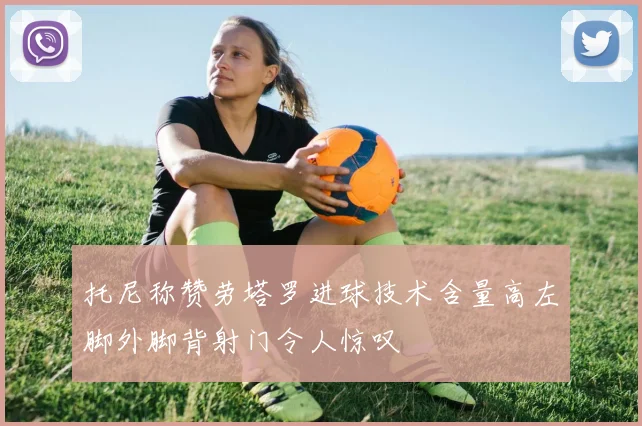 托尼称赞劳塔罗进球技术含量高左脚外脚背射门令人惊叹