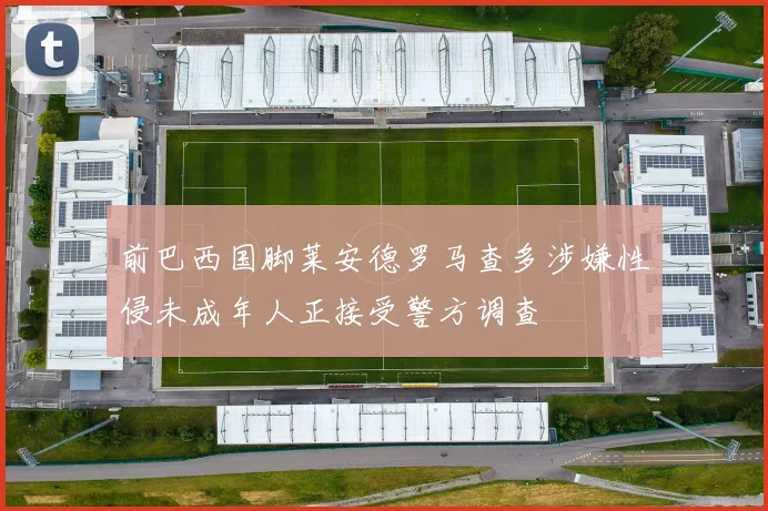 前巴西国脚莱安德罗马查多涉嫌性侵未成年人正接受警方调查