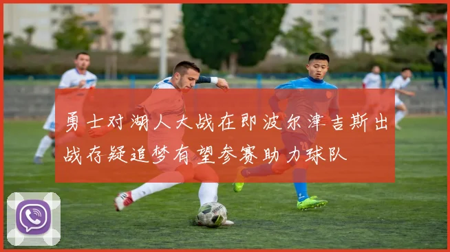 勇士对湖人大战在即波尔津吉斯出战存疑追梦有望参赛助力球队