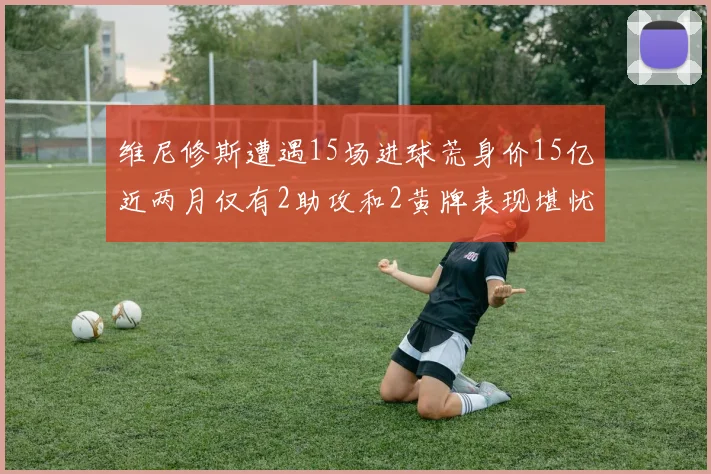 维尼修斯遭遇15场进球荒身价15亿近两月仅有2助攻和2黄牌表现堪忧