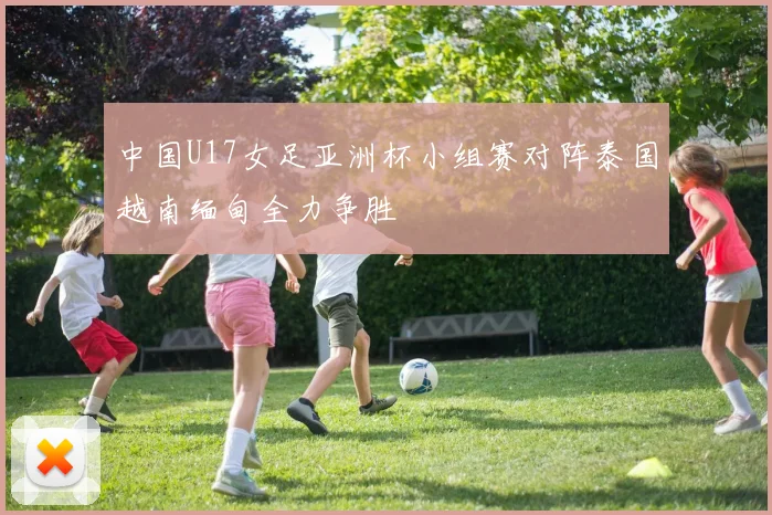 中国U17女足亚洲杯小组赛对阵泰国越南缅甸全力争胜