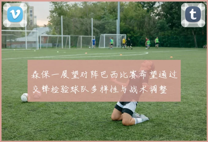 森保一展望对阵巴西比赛希望通过交锋检验球队多样性与战术调整