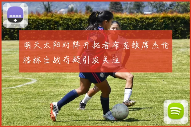 明天太阳对阵开拓者布克缺席杰伦格林出战存疑引发关注