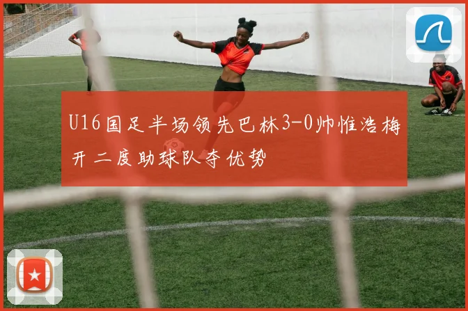 U16国足半场领先巴林3-0帅惟浩梅开二度助球队夺优势