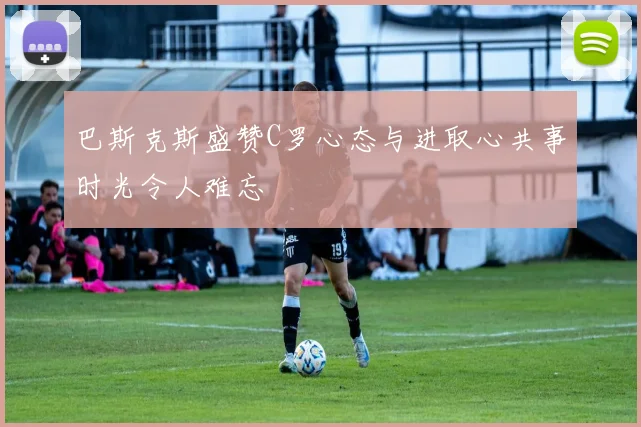 巴斯克斯盛赞C罗心态与进取心共事时光令人难忘