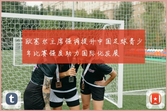 欧塞尔主席强调提升中国足球青少年比赛强度助力国际化发展