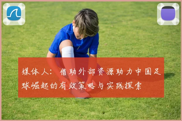 媒体人：借助外部资源助力中国足球崛起的有效策略与实践探索