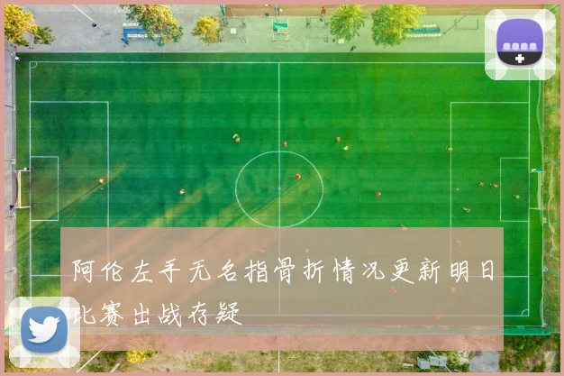 阿伦左手无名指骨折情况更新明日比赛出战存疑