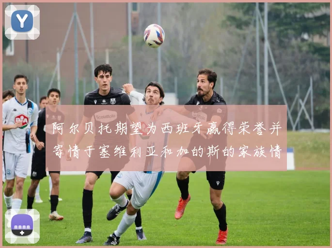 阿尔贝托期望为西班牙赢得荣誉并寄情于塞维利亚和加的斯的家族情怀