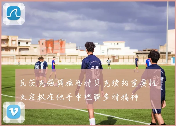 瓦茨克强调施洛特贝克续约重要性决定权在他手中理解多特精神
