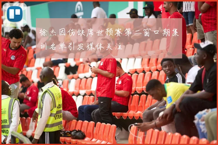 徐杰因伤缺席世预赛第二窗口期集训名单引发媒体关注