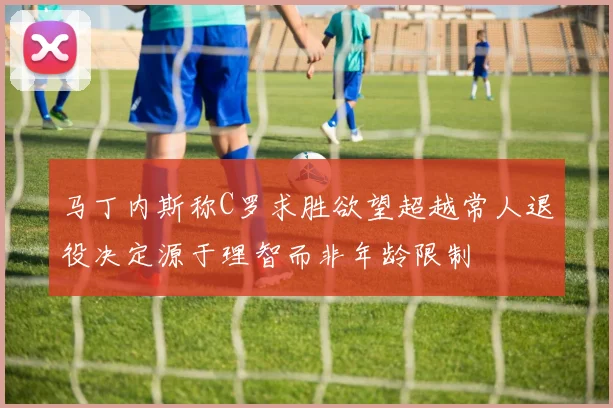 马丁内斯称C罗求胜欲望超越常人退役决定源于理智而非年龄限制