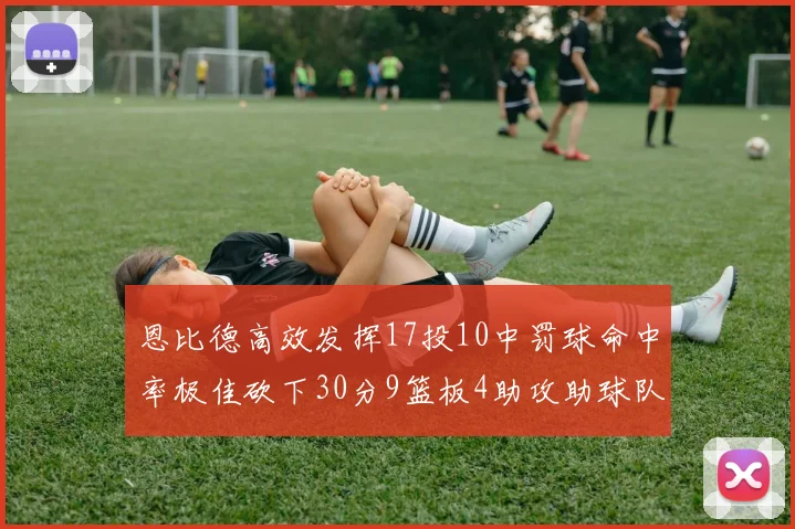 恩比德高效发挥17投10中罚球命中率极佳砍下30分9篮板4助攻助球队获胜