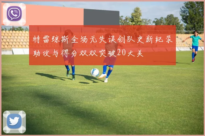 特雷琼斯全场无失误创队史新纪录助攻与得分双双突破20大关