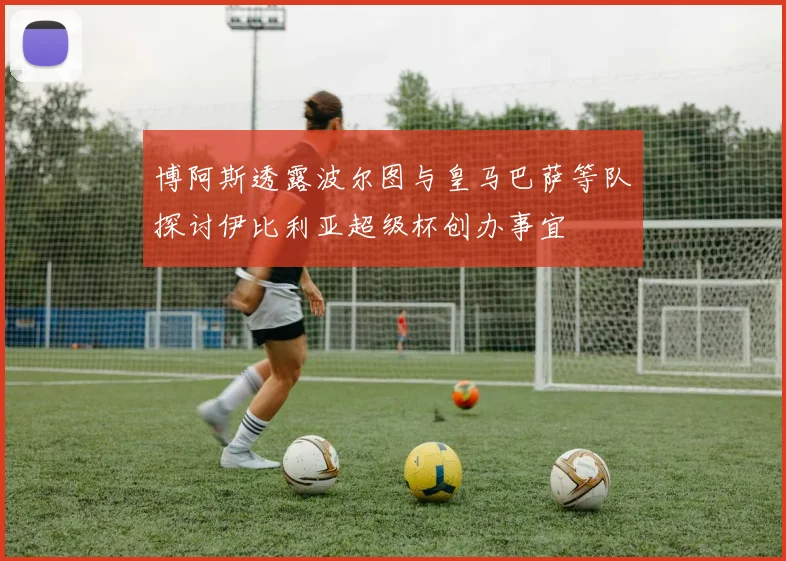 博阿斯透露波尔图与皇马巴萨等队探讨伊比利亚超级杯创办事宜