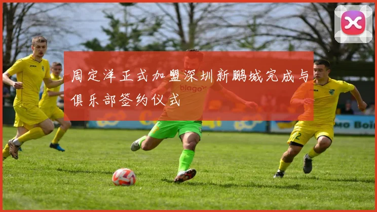周定洋正式加盟深圳新鹏城完成与俱乐部签约仪式