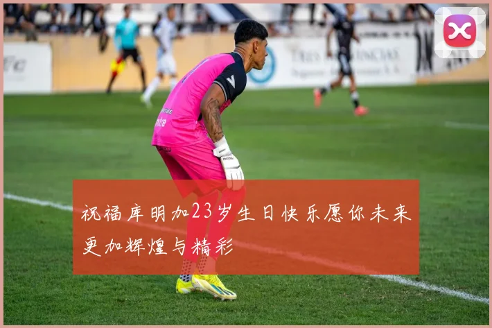 祝福库明加23岁生日快乐愿你未来更加辉煌与精彩