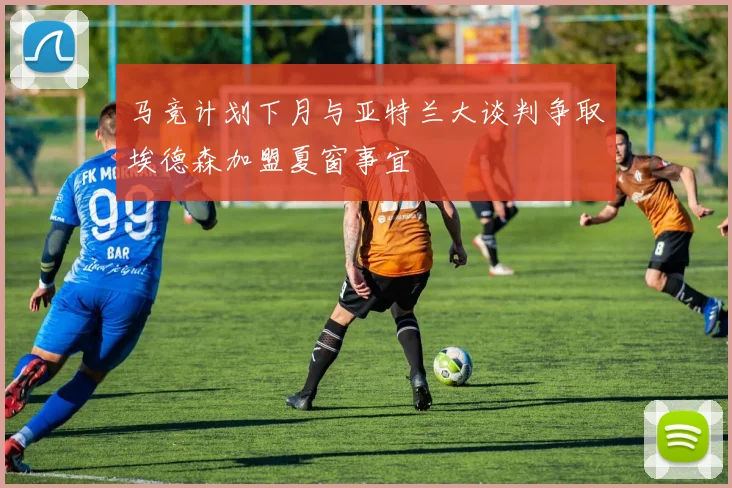 马竞计划下月与亚特兰大谈判争取埃德森加盟夏窗事宜