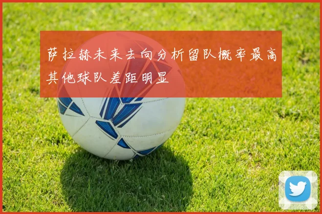 萨拉赫未来去向分析留队概率最高其他球队差距明显