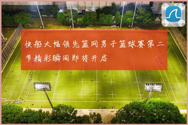 快船大幅领先篮网男子篮球赛第二节精彩瞬间即将开启