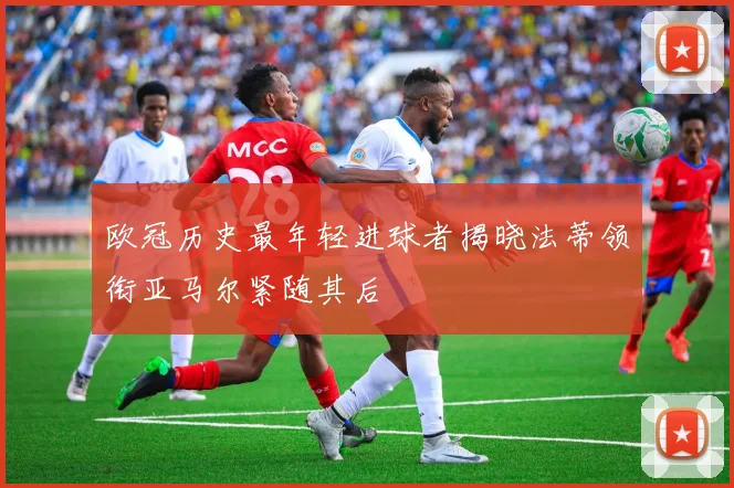 欧冠历史最年轻进球者揭晓法蒂领衔亚马尔紧随其后