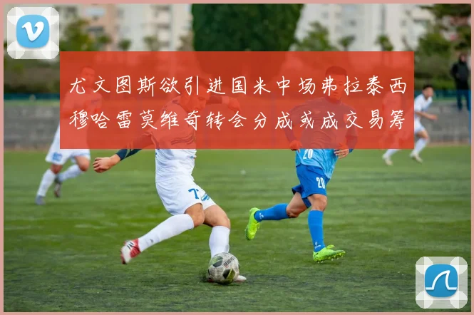 尤文图斯欲引进国米中场弗拉泰西穆哈雷莫维奇转会分成或成交易筹码