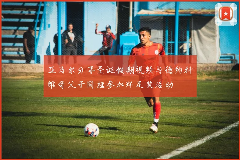 亚马尔分享圣诞假期视频与德约科维奇父子同框参加环足奖活动